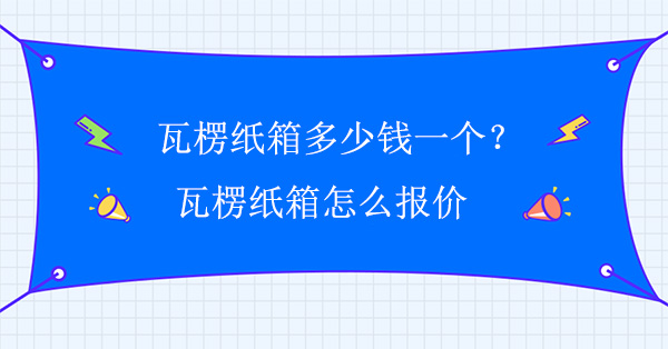 瓦楞紙箱多少錢一個？瓦楞紙箱怎么報價